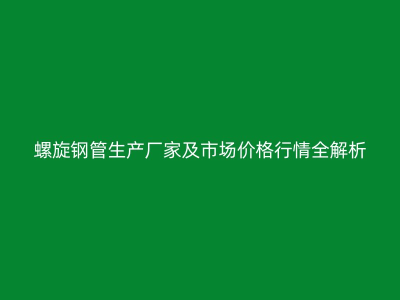 螺旋钢管生产厂家及市场价格行情全解析