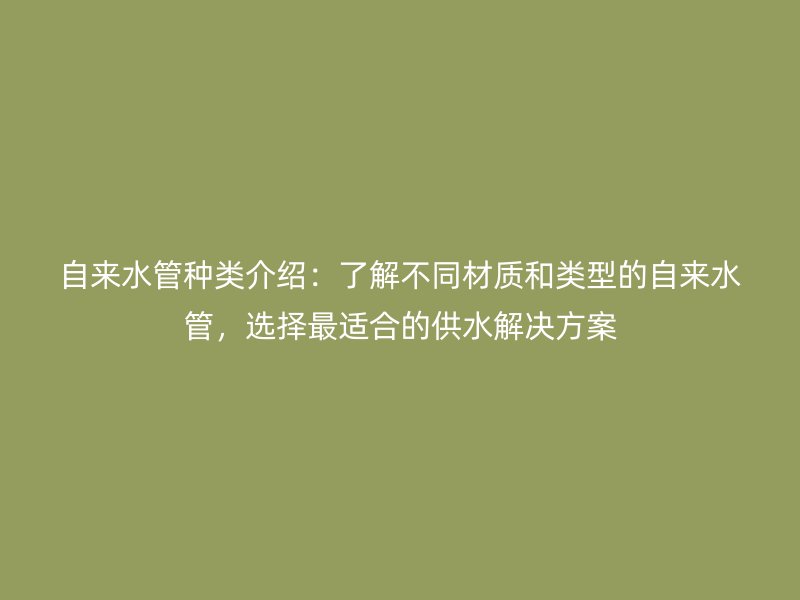 自来水管种类介绍：了解不同材质和类型的自来水管，选择最适合的供水解决方案