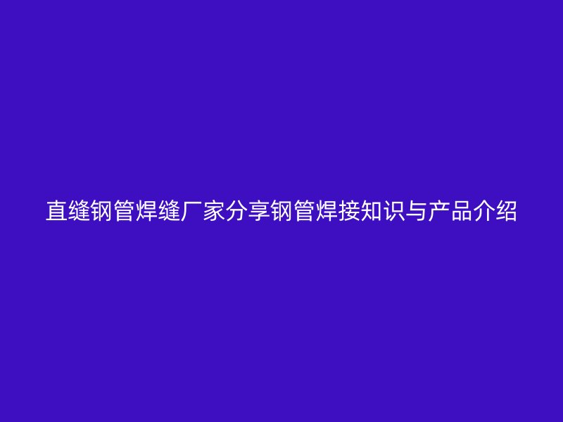 直缝钢管焊缝厂家分享钢管焊接知识与产品介绍