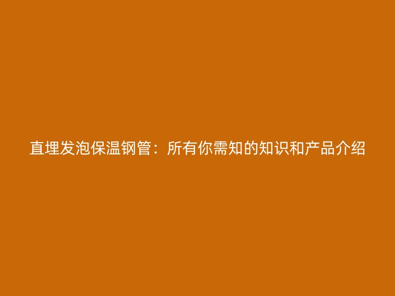 直埋发泡保温钢管：所有你需知的知识和产品介绍