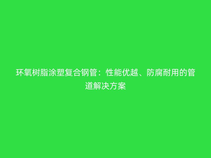 环氧树脂涂塑复合钢管：性能优越、防腐耐用的管道解决方案