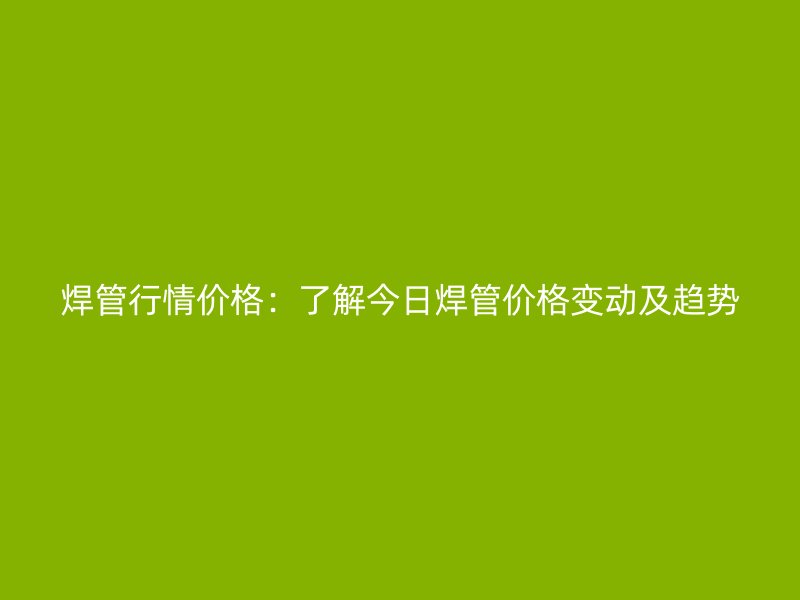 焊管行情价格：了解今日焊管价格变动及趋势