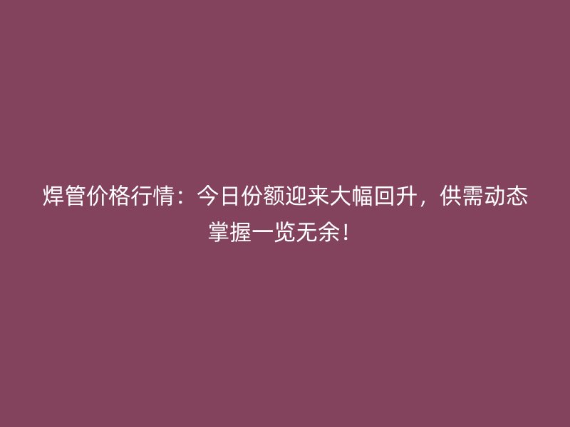 焊管价格行情：今日份额迎来大幅回升，供需动态掌握一览无余！