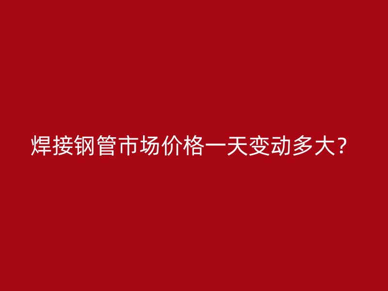 焊接钢管市场价格一天变动多大？
