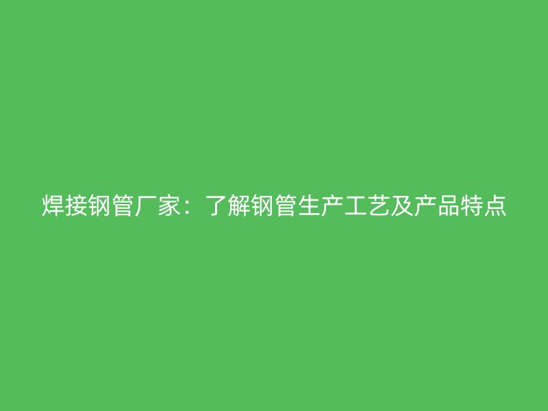 焊接钢管厂家：了解钢管生产工艺及产品特点