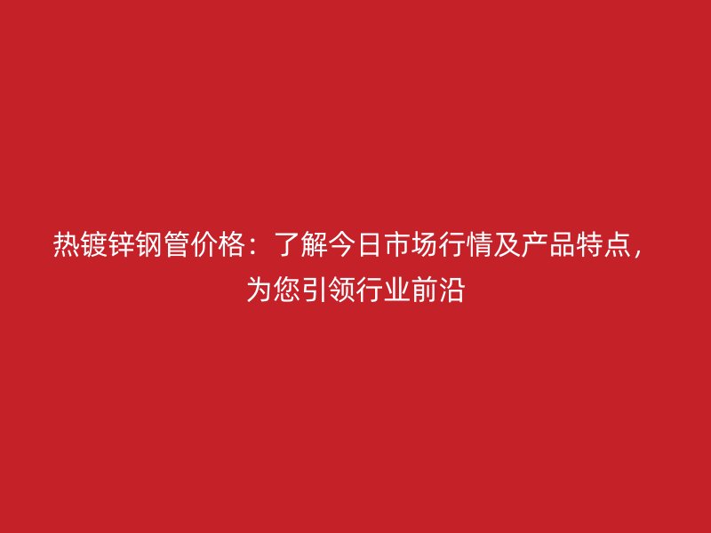热镀锌钢管价格：了解今日市场行情及产品特点，为您引领行业前沿