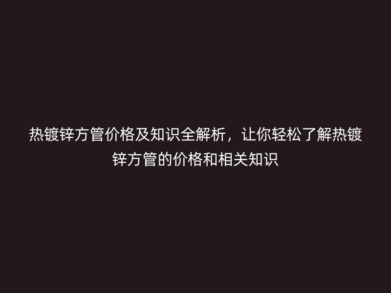 热镀锌方管价格及知识全解析，让你轻松了解热镀锌方管的价格和相关知识