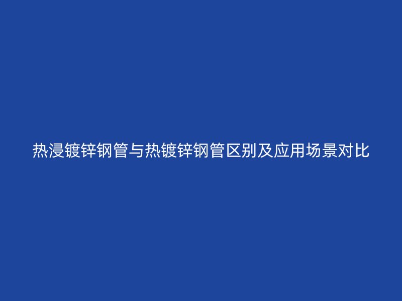 热浸镀锌钢管与热镀锌钢管区别及应用场景对比