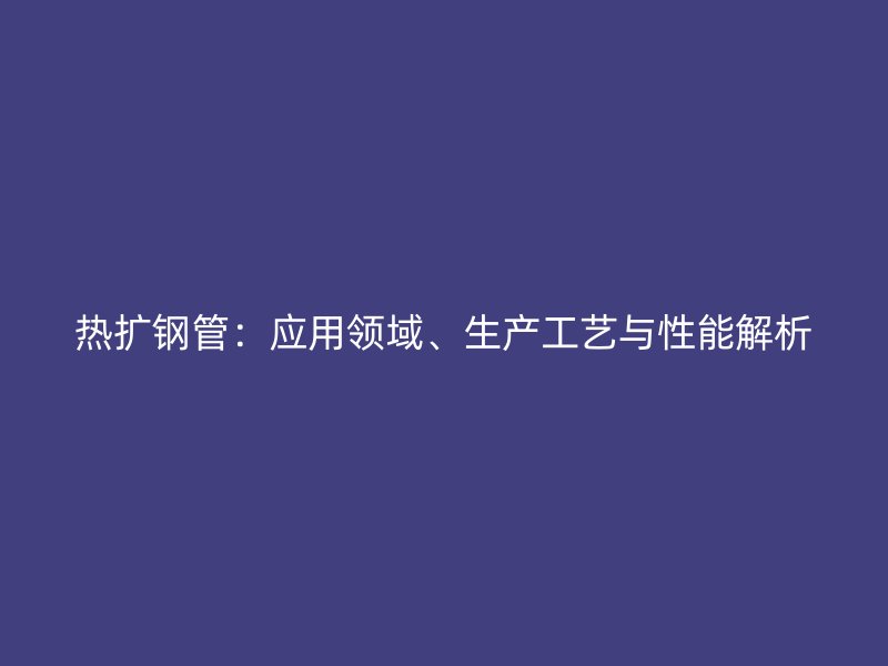 热扩钢管：应用领域、生产工艺与性能解析