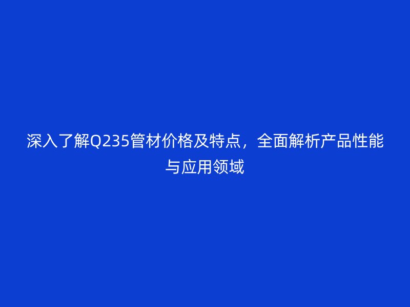 深入了解Q235管材价格及特点，全面解析产品性能与应用领域