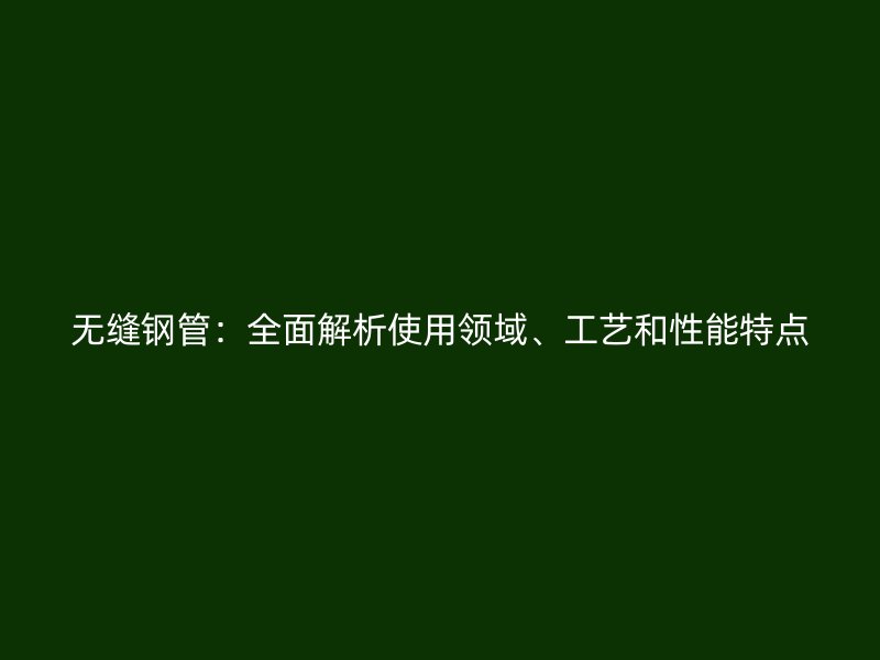 无缝钢管：全面解析使用领域、工艺和性能特点