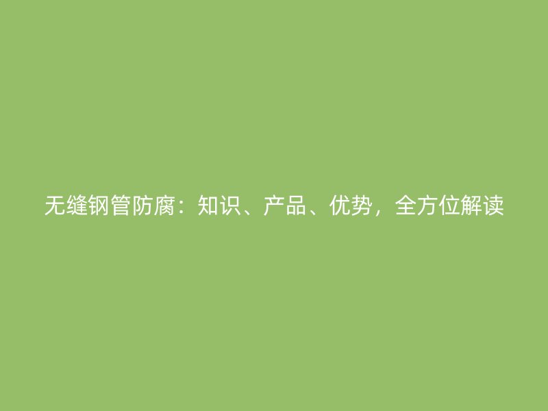 无缝钢管防腐：知识、产品、优势，全方位解读