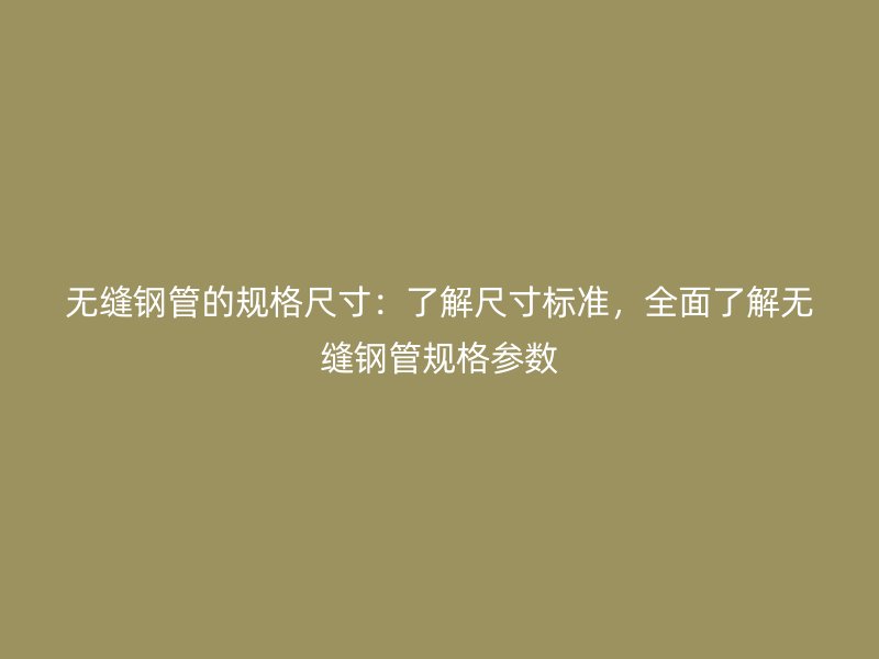 无缝钢管的规格尺寸：了解尺寸标准，全面了解无缝钢管规格参数