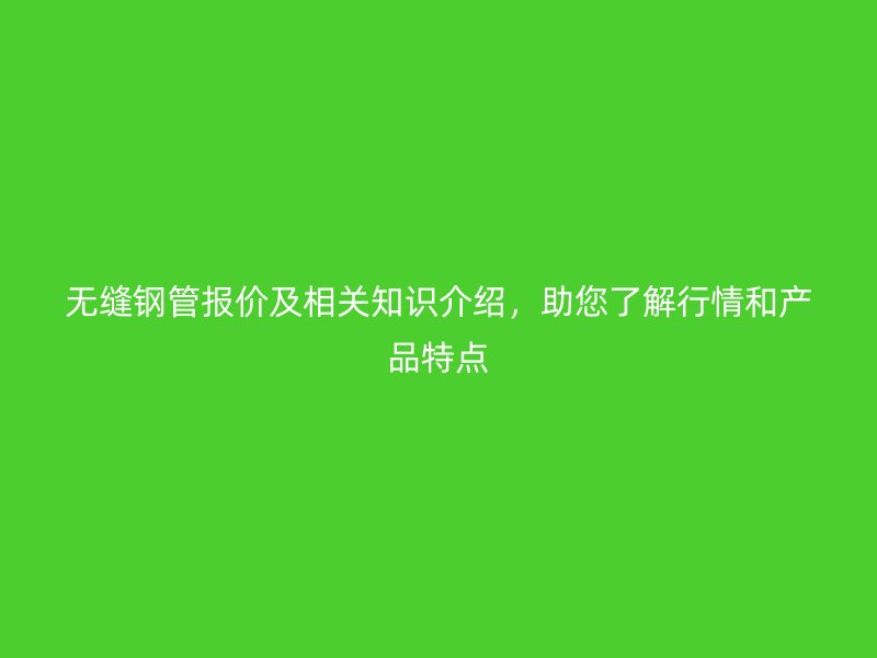 无缝钢管报价及相关知识介绍，助您了解行情和产品特点