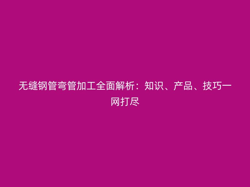 无缝钢管弯管加工全面解析：知识、产品、技巧一网打尽