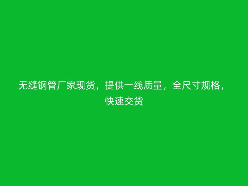 无缝钢管厂家现货，提供一线质量，全尺寸规格，快速交货