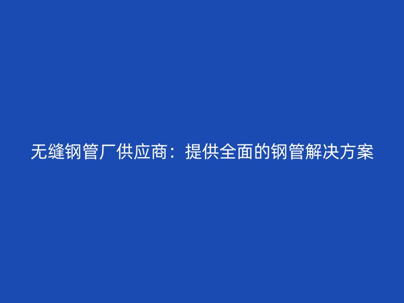 无缝钢管厂供应商：提供全面的钢管解决方案