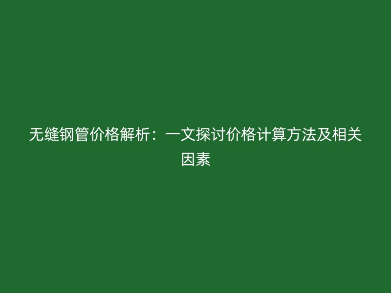 无缝钢管价格解析：一文探讨价格计算方法及相关因素