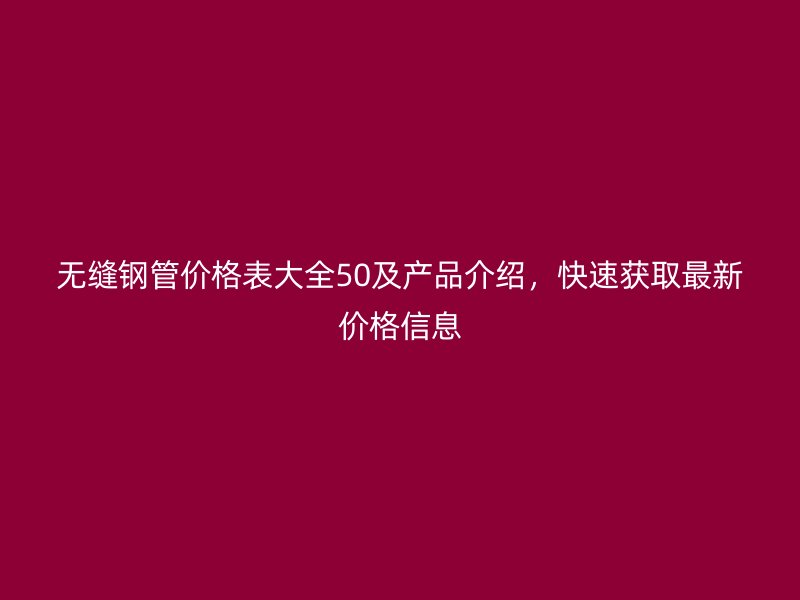无缝钢管价格表大全50及产品介绍，快速获取最新价格信息