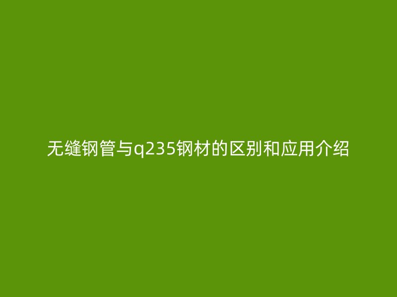 无缝钢管与q235钢材的区别和应用介绍