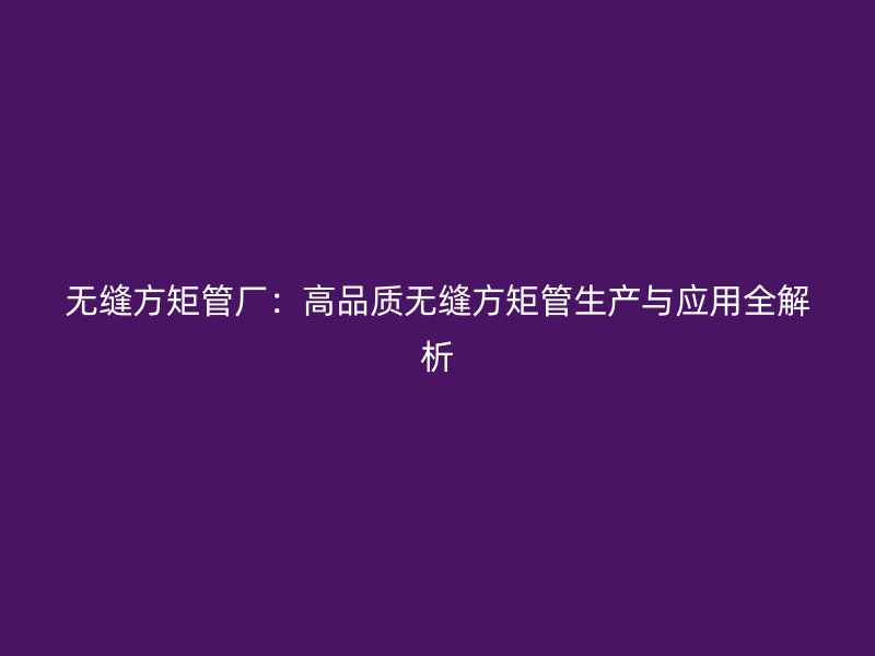 无缝方矩管厂：高品质无缝方矩管生产与应用全解析
