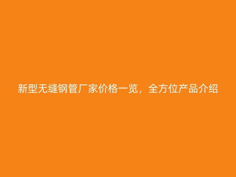 新型无缝钢管厂家价格一览，全方位产品介绍