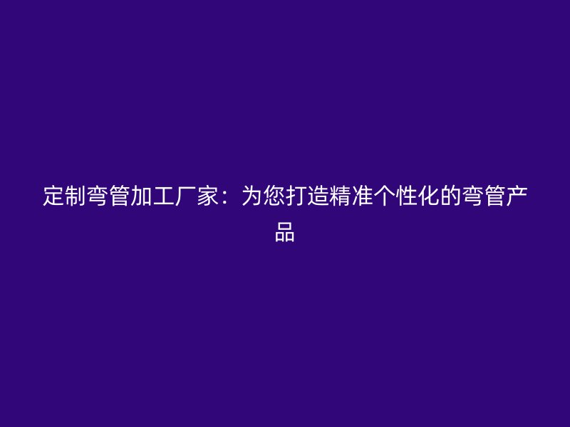 定制弯管加工厂家：为您打造精准个性化的弯管产品