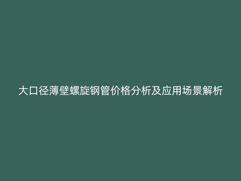 大口径薄壁螺旋钢管价格分析及应用场景解析
