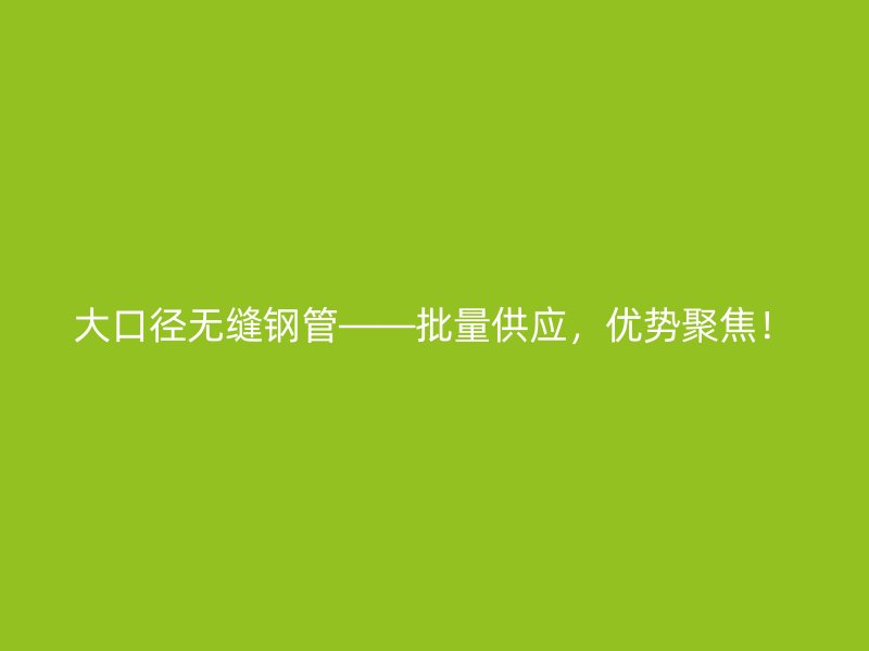 大口径无缝钢管——批量供应，优势聚焦！