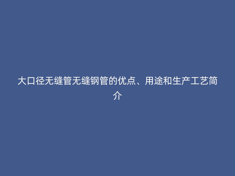 大口径无缝管无缝钢管的优点、用途和生产工艺简介