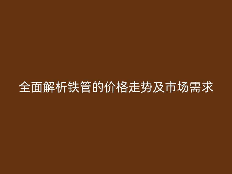 全面解析铁管的价格走势及市场需求
