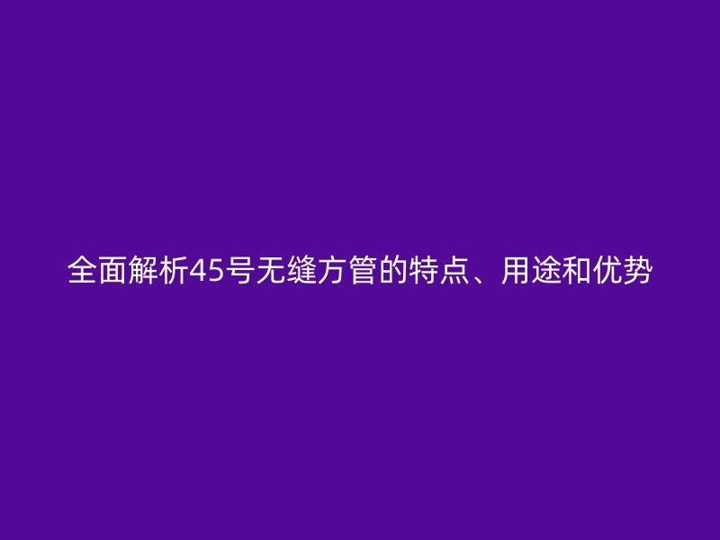 全面解析45号无缝方管的特点、用途和优势