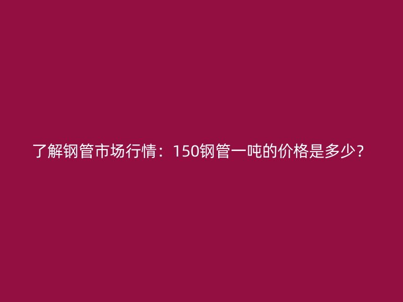 了解钢管市场行情：150钢管一吨的价格是多少？