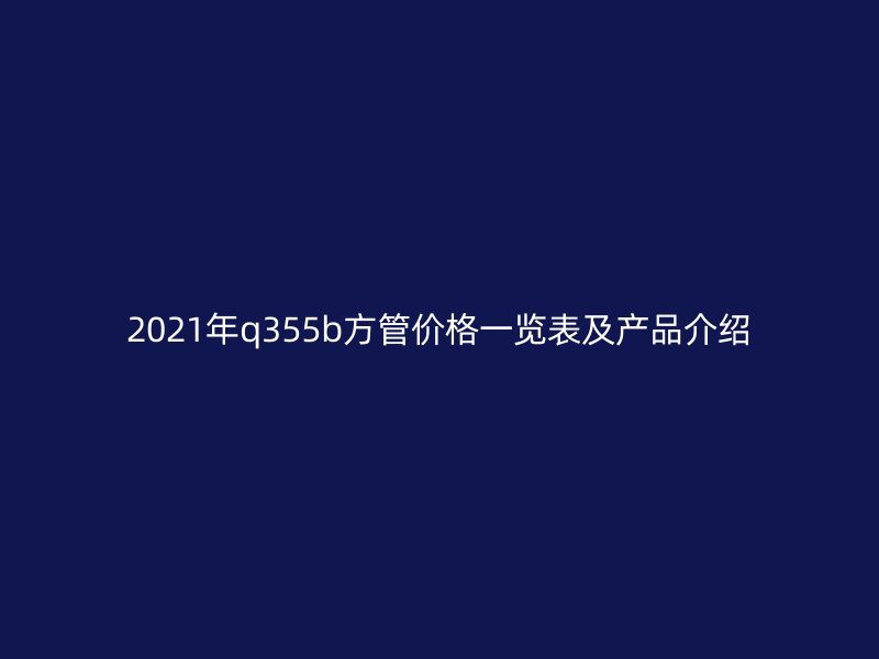 2021年q355b方管价格一览表及产品介绍