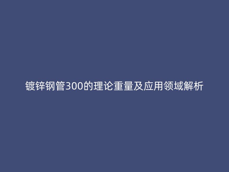 镀锌钢管300的理论重量及应用领域解析