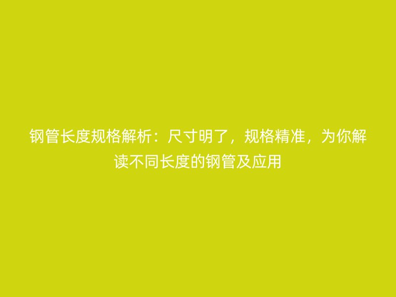 钢管长度规格解析：尺寸明了，规格精准，为你解读不同长度的钢管及应用