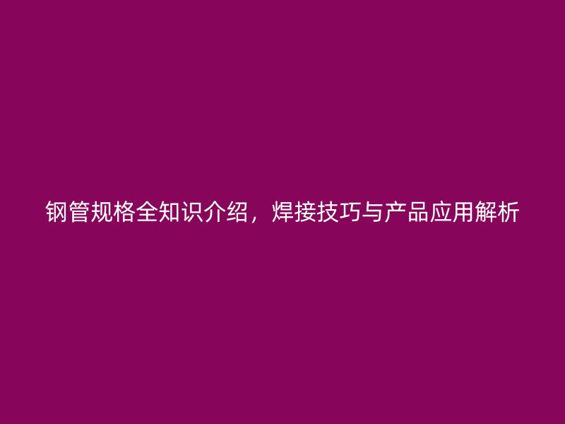 钢管规格全知识介绍，焊接技巧与产品应用解析