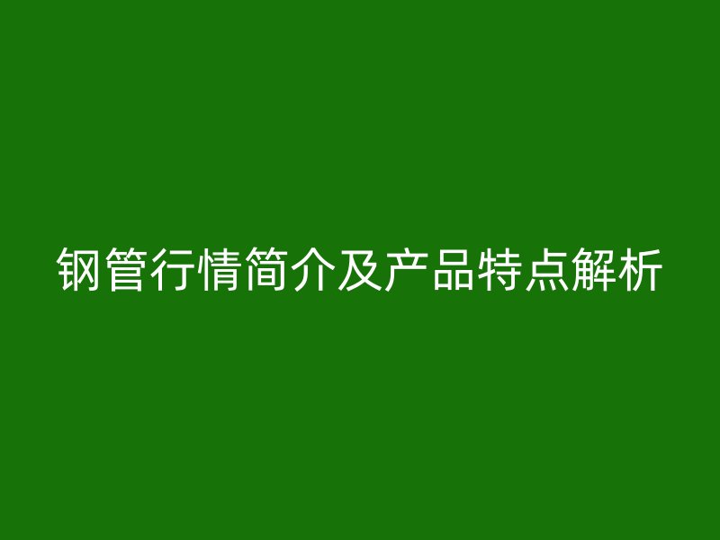 钢管行情简介及产品特点解析