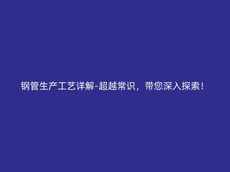 钢管生产工艺详解-超越常识，带您深入探索！