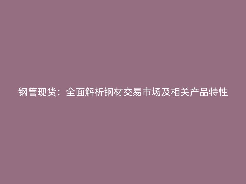 钢管现货：全面解析钢材交易市场及相关产品特性