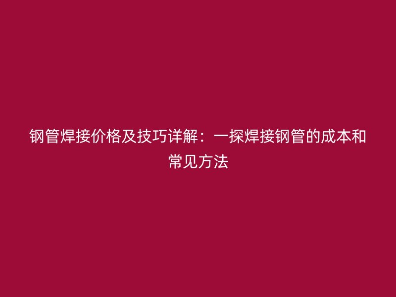 钢管焊接价格及技巧详解：一探焊接钢管的成本和常见方法