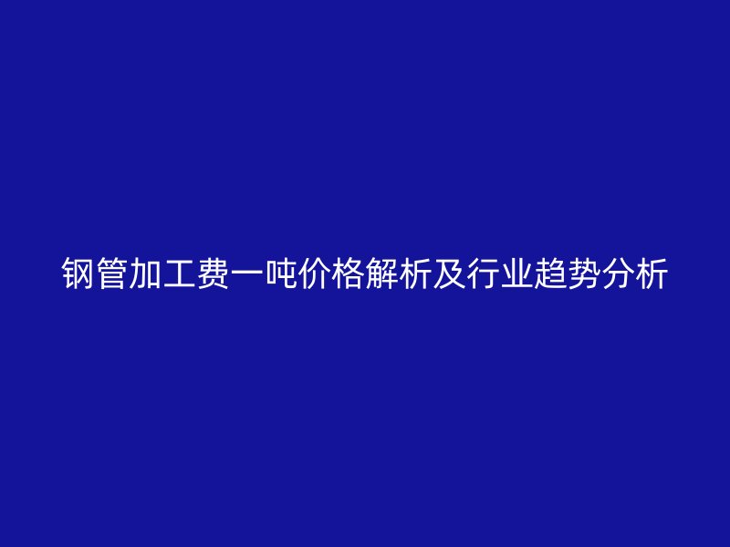 钢管加工费一吨价格解析及行业趋势分析