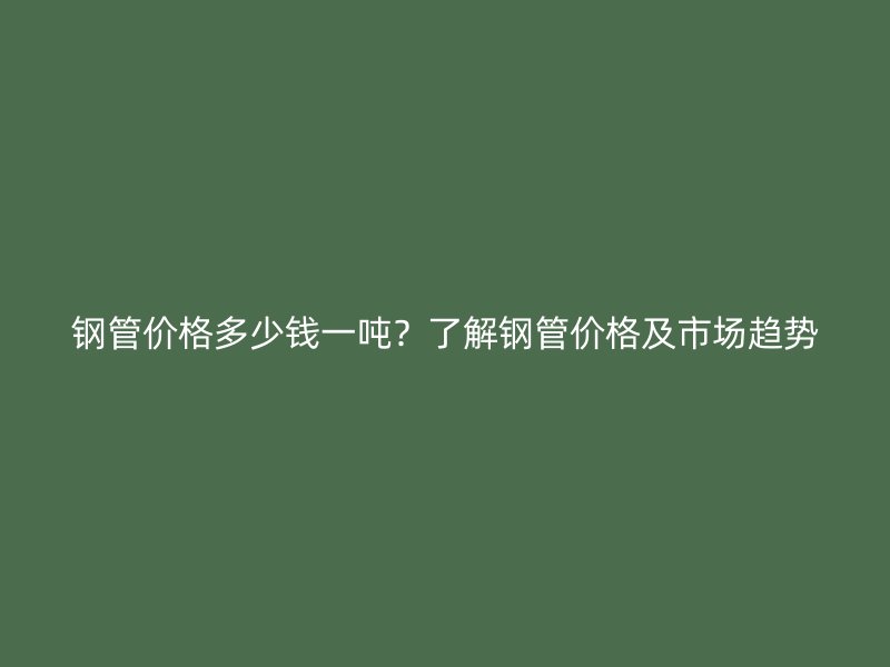 钢管价格多少钱一吨？了解钢管价格及市场趋势