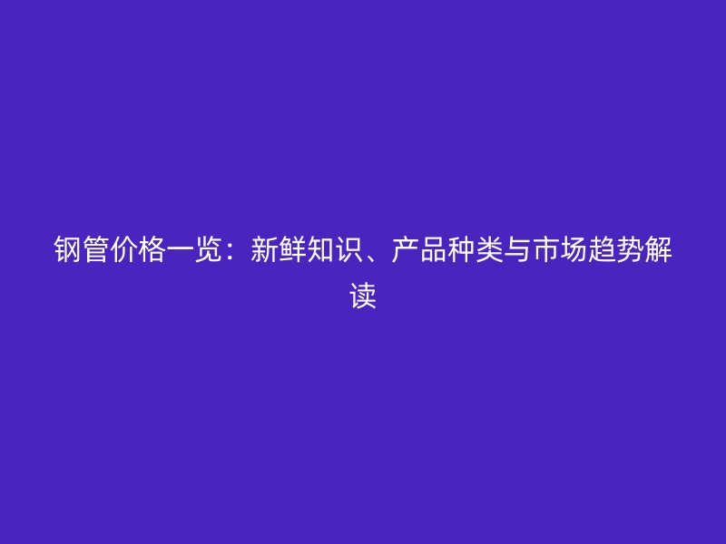 钢管价格一览：新鲜知识、产品种类与市场趋势解读
