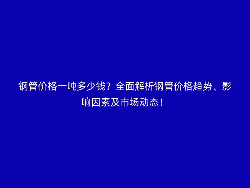 钢管价格一吨多少钱？全面解析钢管价格趋势、影响因素及市场动态！