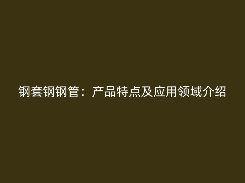 钢套钢钢管：产品特点及应用领域介绍