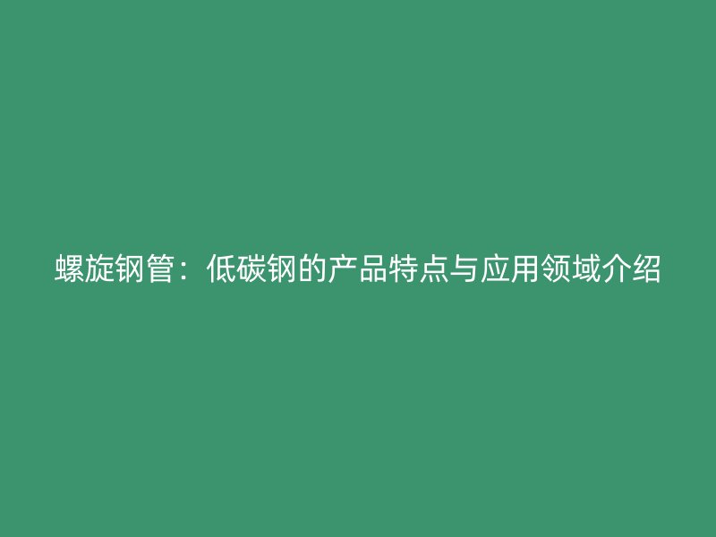 螺旋钢管：低碳钢的产品特点与应用领域介绍