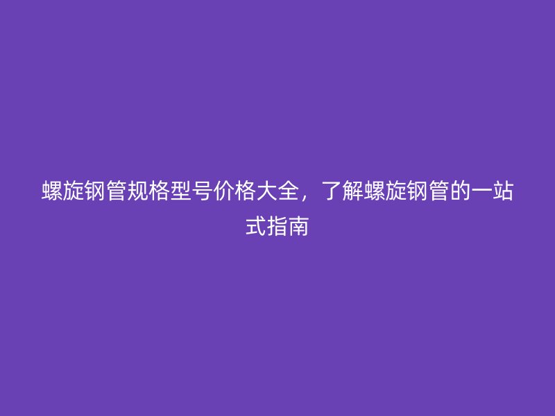 螺旋钢管规格型号价格大全，了解螺旋钢管的一站式指南