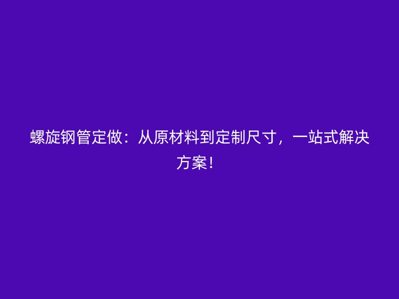螺旋钢管定做：从原材料到定制尺寸，一站式解决方案！
