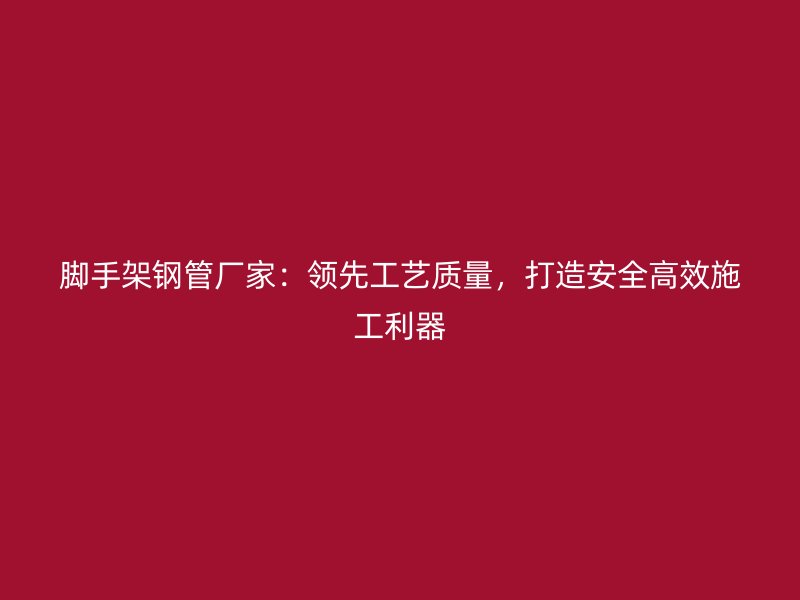 脚手架钢管厂家：领先工艺质量，打造安全高效施工利器